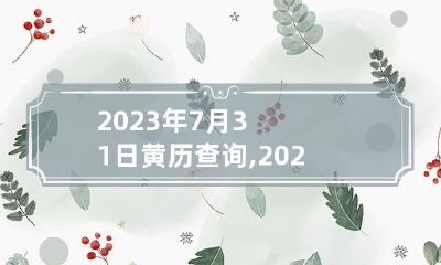 2023年7月31日黄历查询,2023年7月31日是黄道吉日吗？
