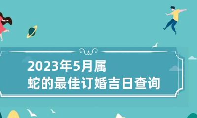 2023年5月属蛇的最佳订婚吉日查询表 2023年5月份属蛇哪天领证好