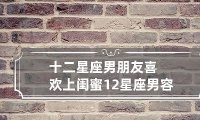 十二星座男朋友喜欢上闺蜜 12星座男容易爱上哪个星座女