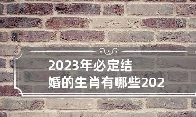 2023年必定结婚的生肖有哪些 2023年适合结婚的属相有哪些