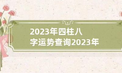 2023年四柱八字运势查询 2023年四柱八字运势查询大全
