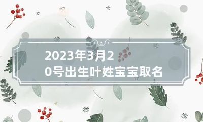 2023年3月20号出生叶姓宝宝取名叫什么 2023年3月20日出生女孩名字