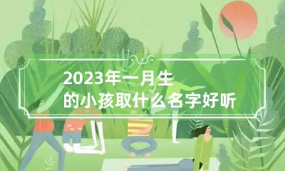 2023年一月生的小孩取什么名字好听 2023年一月生的小孩取什么名字好听一点