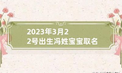 2023年3月22号出生冯姓宝宝取名叫什么 冯姓宝宝名字大全