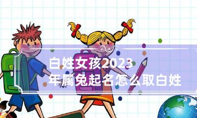 白姓女孩2023年属兔起名怎么取 白姓女孩名字取名牛年