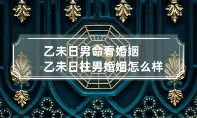 乙未日男命看婚姻 乙未日柱男婚姻怎么样