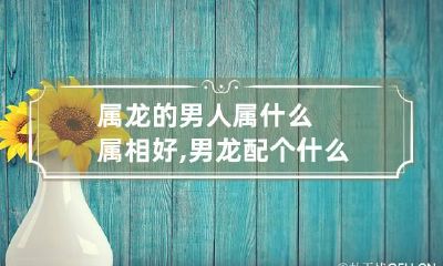属龙的男人属什么属相好,男龙配个什么属相相配最好