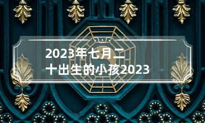 2023年七月二十出生的小孩 2023年7月20日农历