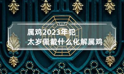 属鸡2023年犯太岁佩戴什么化解 属鸡2023年犯太岁佩戴什么化解需要长辈送吗