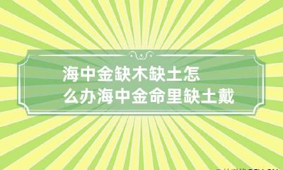 海中金缺木缺土怎么办 海中金命里缺土戴什么
