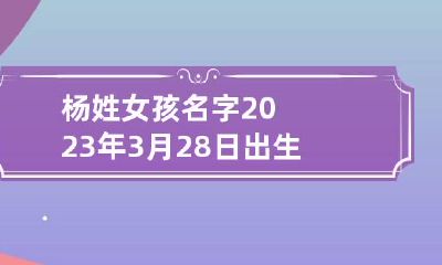 杨姓女孩名字2023年3月28日出生的 杨起名女孩三个字