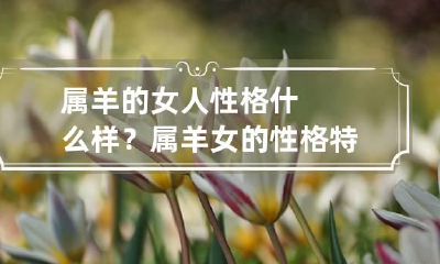 属羊的女人性格什么样？ 属羊女的性格特点是什么