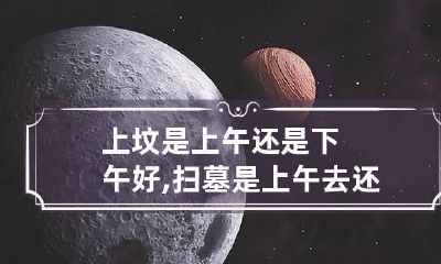 上坟是上午还是下午好,扫墓是上午去还是下午去