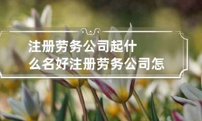 注册劳务公司起什么名好 注册劳务公司怎么取名字