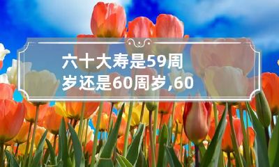 六十大寿是59周岁还是60周岁,60岁大寿是应该虚岁59岁的生日过吗