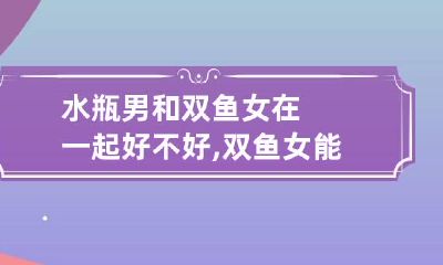 水瓶男和双鱼女在一起好不好,双鱼女能和水瓶男在一起吗?