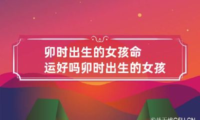 卯时出生的女孩命运好吗 卯时出生的女孩旺夫吗