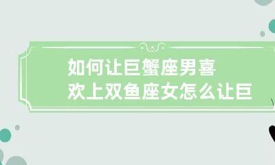 如何让巨蟹座男喜欢上双鱼座女 怎么让巨蟹座男生喜欢