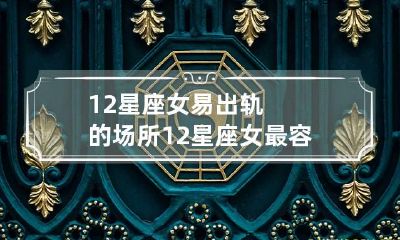 12星座女易出轨的场所 12星座女最容易出轨的是哪个