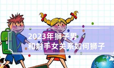 2023年狮子男和射手女关系如何 狮子男和射手女的婚姻怎样