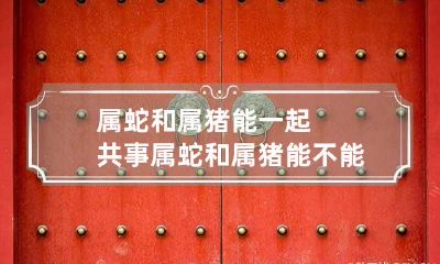 属蛇和属猪能一起共事 属蛇和属猪能不能共事
