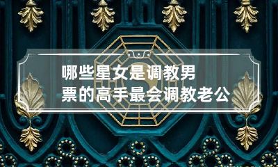 哪些星女是调教男票的高手 最会调教老公的星座