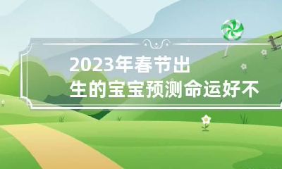 2023年春节出生的宝宝预测命运好不好 请问2023年出生的宝宝是什么命