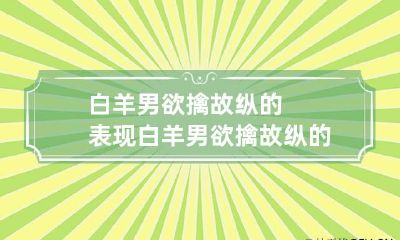 白羊男欲擒故纵的表现 白羊男欲擒故纵的表现有哪些