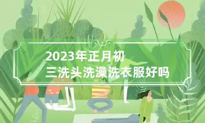 2023年正月初三洗头洗澡洗衣服好吗 正月初三洗澡好不好