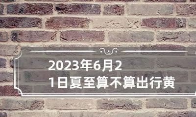2023年6月21日夏至算不算出行黄道吉日 2023年6月20日是吉日吗?