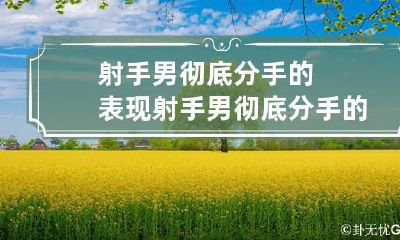 射手男彻底分手的表现 射手男彻底分手的表现是什么