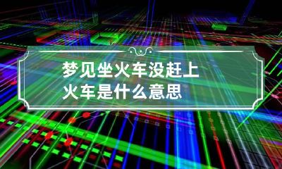 梦见坐火车没赶上火车是什么意思