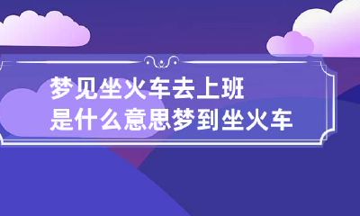 梦见坐火车去上班是什么意思 梦到坐火车去上班