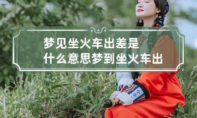梦见坐火车出差是什么意思 梦到坐火车出远门了是什么情况
