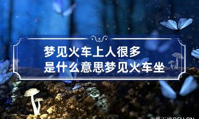 梦见火车上人很多是什么意思 梦见火车坐满了人