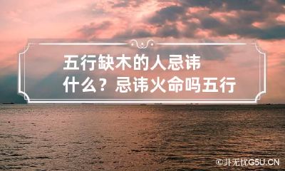 五行缺木的人忌讳什么？忌讳火命吗 五行缺火和木的人是什么命