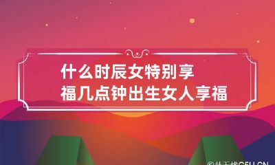 什么时辰女特别享福 几点钟出生女人享福命