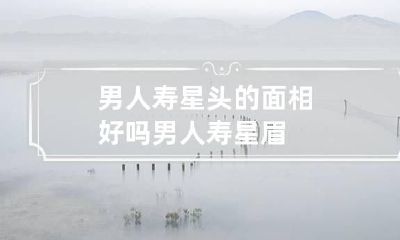 男人寿星头的面相好吗 男人寿星眉