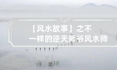 【风水故事】之不一样的逆天师爷 风水师帝师的师傅