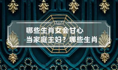 哪些生肖女会甘心当家庭主妇？ 哪些生肖女人当家