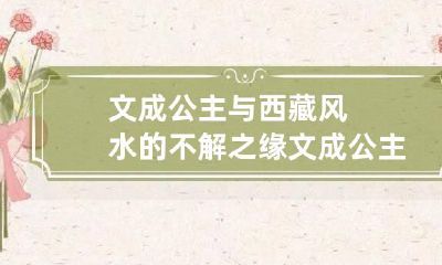 文成公主与西藏风水的不解之缘 文成公主进藏百科