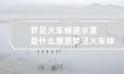 梦见火车掉进水里是什么意思 梦见火车掉进水里是什么意思周公解梦