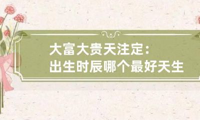 大富大贵天注定：出生时辰哪个最好 天生富贵命的时辰