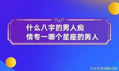 什么八字的男人痴情专一 哪个星座的男人最专一痴情