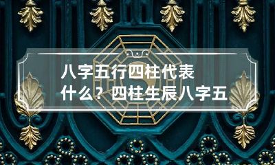 八字五行四柱代表什么？ 四柱生辰八字五行查询