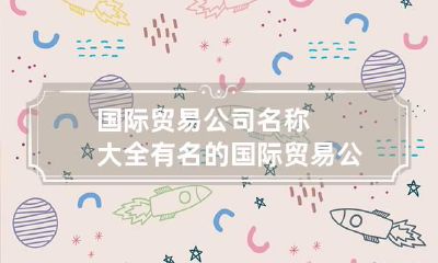国际贸易公司名称大全 有名的国际贸易公司