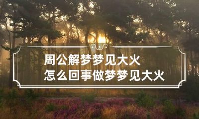 周公解梦梦见大火怎么回事 做梦梦见大火是什么征兆