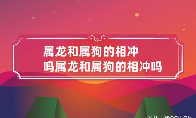 属龙和属狗的相冲吗 属龙和属狗的相冲吗好吗