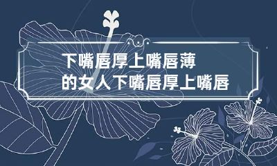 下嘴唇厚上嘴唇薄的女人 下嘴唇厚上嘴唇薄的女人面相