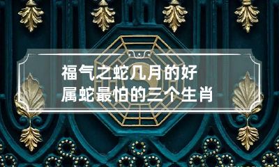 福气之蛇几月的好 属蛇最怕的三个生肖